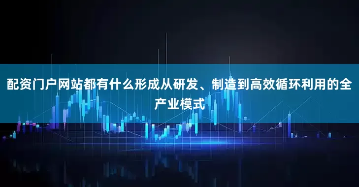 配资门户网站都有什么形成从研发、制造到高效循环利用的全产业模式