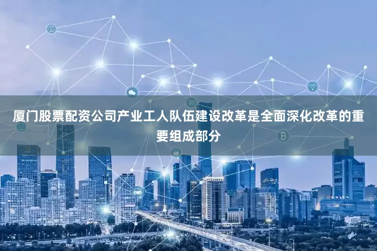 厦门股票配资公司产业工人队伍建设改革是全面深化改革的重要组成部分