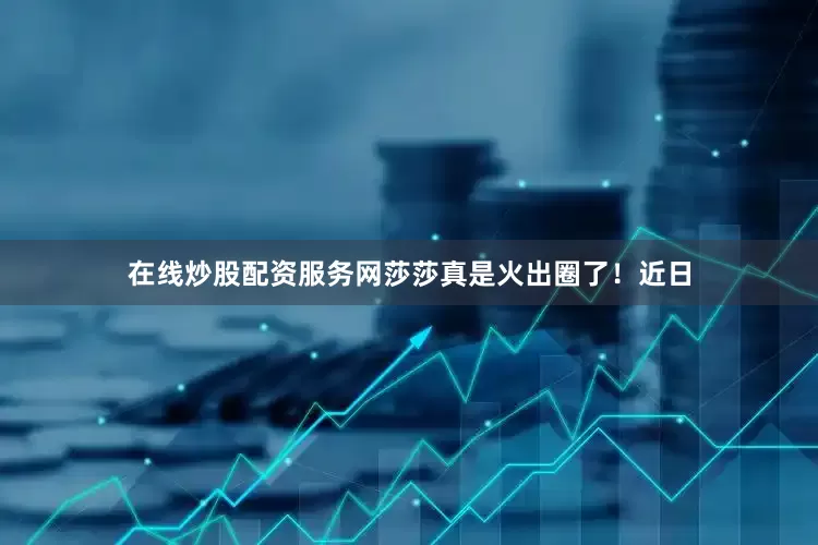在线炒股配资服务网莎莎真是火出圈了！近日
