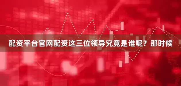 配资平台官网配资这三位领导究竟是谁呢？那时候