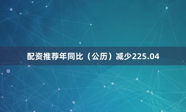 配资推荐年同比（公历）减少225.04
