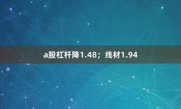 a股杠杆降1.48；线材1.94