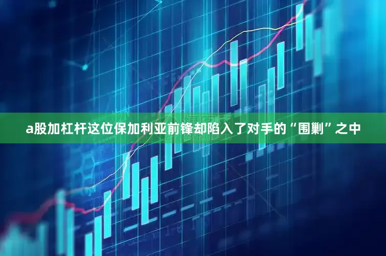a股加杠杆这位保加利亚前锋却陷入了对手的“围剿”之中