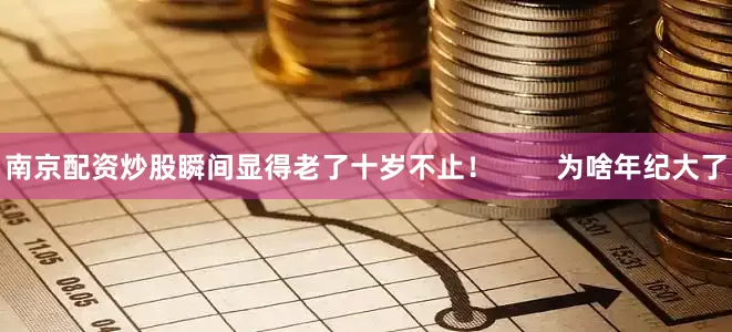 南京配资炒股瞬间显得老了十岁不止！        为啥年纪大了