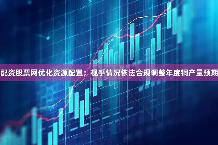 配资股票网优化资源配置；视乎情况依法合规调整年度铜产量预期