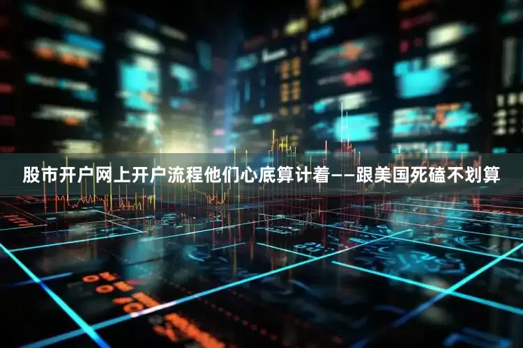 股市开户网上开户流程他们心底算计着——跟美国死磕不划算