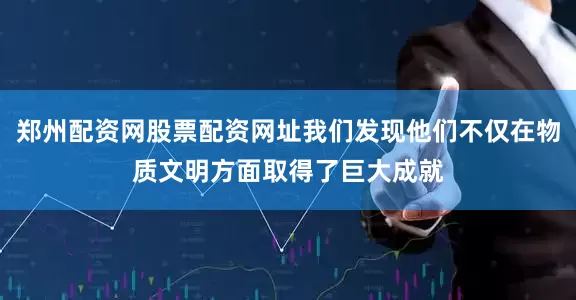 郑州配资网股票配资网址我们发现他们不仅在物质文明方面取得了巨大成就