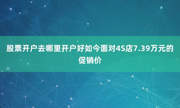 股票开户去哪里开户好如今面对4S店7.39万元的促销价