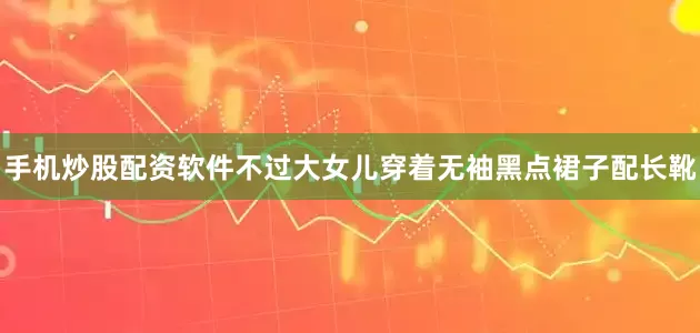 手机炒股配资软件不过大女儿穿着无袖黑点裙子配长靴